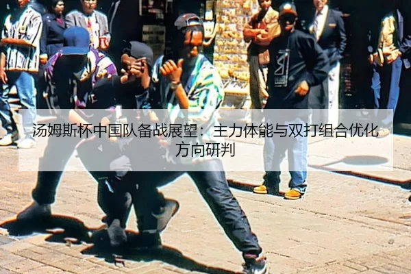 汤姆斯杯中国队备战展望：主力体能与双打组合优化方向研判