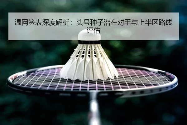 温网签表深度解析：头号种子潜在对手与上半区路线评估